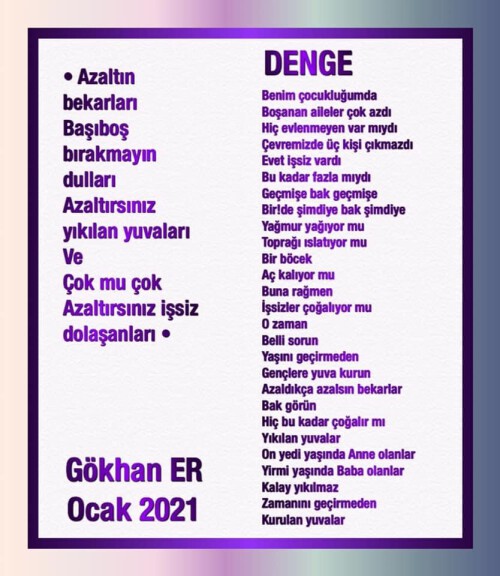 •Azaltın bekarları 
Başıboş bırakmayın dulları 
Azaltırsınız yıkılan yuvaları
Ve 
Çok mu çok 
Azaltırsınız işsiz dolaşanları•

DENGE 

Benim çocukluğumda 
Boşanan aileler çok azdı 
Hiç evlenmeyen var mıydı 
Çevremizde üç kişi çıkmazdı 
Evet işsiz vardı 
Bu kadar fazla mıydı 
Geçmişe bak geçmişe 
Bir!de şimdiye bak şimdiye 
Yağmur yağıyor mu 
Toprağı ıslatıyor mu 
Bir böcek 
Aç kalıyor mu 
Buna rağmen 
İşsizler çoğalıyor mu 
O zaman 
Belli sorun 
Yaşını geçirmeden 
Gençlere yuva kurun 
Azaldıkça azalsın bekarlar 
Bak görün 
Hiç bu kadar çoğalır mı 
Yıkılan yuvalar 
On yedi yaşında Anne olanlar 
Yirmi yaşında Baba olanlar 
Kalay yıkılmaz 
Zamanını geçirmeden 
Kurulan yuvalar 

Gökhan ER / Ocak 2021

??

•YARSIZ DEVRAN SÜRÜLÜR MÜ•

Yurtseven Kardeşler - Gitme Turnam Vuracaklar - Dailymotion Video

https://www.dailymotion.com/video/xa2cvf

 ✒️??

* DÜNYAYA AŞKI BULMAYA GELDİM •

Ayna - Çayımın Şekeri Dailymotion Video

https://www.dailymotion.com/video/xhx55n